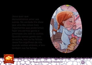 Jesus quer que
demonstremos amor aos
outros. Na verdade Ele disse
que uma das coisas mais
importantes que poderíamos
fazer era sermos gentis e
amorosos uns com os outros.
Quando somos gentis com
os outros, isso os faz felizes.
Jesus ﬁca orgulhoso de nós
quando somos amáveis, e isso
também nos faz felizes.
57: Pequenos Gestos de Gentileza 4
 