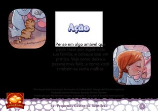 Pense em algo amável que
pode fazer por alguém da
sua família, e coloque isso em
prática. Veja como deixa a
pessoa mais feliz, e como você
também se sente melhor.
57: Pequenos Gestos de Gentileza
Escrito por Katiuscia Giusti. Ilustrações de Sabine Rich. Design de Christia Copeland.
Tradução Leonor Marques. Revisão Denise Oliveira.
Publicado por My Wonder Studio. Copyright © 2012 por A Família Internacional
AçãoAção
5
 