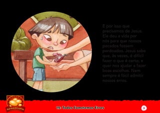 19: Todos Cometemos Erros
É por isso que
precisamos de Jesus.
Ele deu a vida por
nós para que nossos
pecados fossem
perdoados. Jesus sabe
que, às vezes, é difícil
fazer o que é certo, e
quer nos ajudar a fazer
boas escolhas. Nem
sempre é fácil admitir
nossos erros.
3
 