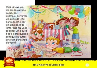 29: O Amor Vê as Coisas Boas
Você já teve um
dia de desastrado,
como, por
exemplo, derramar
um copo de leite
ou tropeçar e cair
em uma poça de
lama? Isso fez você
se sentir um pouco
bobo e preocupado
com que os outros
estariam pensando
de você?
2
 