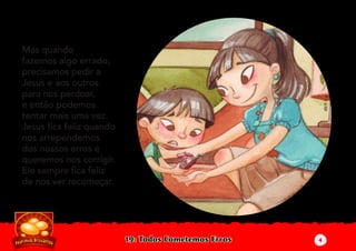 19: Todos Cometemos Erros
Mas quando
fazemos algo errado,
precisamos pedir a
Jesus e aos outros
para nos perdoar,
e então podemos
tentar mais uma vez.
Jesus ﬁca feliz quando
nos arrependemos
dos nossos erros e
queremos nos corrigir.
Ele sempre ﬁca feliz
de nos ver recomeçar.
4
 