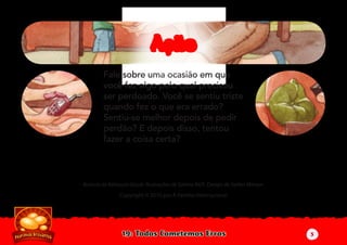 19: Todos Cometemos Erros
Autoria de Katiuscia Giusti. Ilustrações de Sabine Rich. Design de Stefan Merour.
Copyright © 2010 por A Família Internacional
Fale sobre uma ocasião em que
você fez algo pelo qual precisou
ser perdoado. Você se sentiu triste
quando fez o que era errado?
Sentiu-se melhor depois de pedir
perdão? E depois disso, tentou
fazer a coisa certa?
AçãoAção
5
 