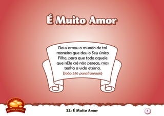 22: É Muito Amor
Deus amou o mundo de tal
maneira que deu o Seu único
Filho, para que todo aquele
que nEle crê não pereça, mas
tenha a vida eterna.
(João 3:16 parafraseado)
É Muito AmorÉ Muito Amor
1
 