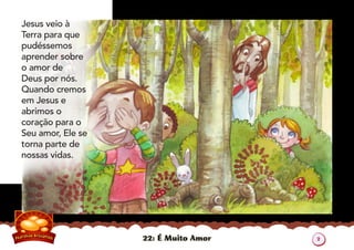 22: É Muito Amor
Jesus veio à
Terra para que
pudéssemos
aprender sobre
o amor de
Deus por nós.
Quando cremos
em Jesus e
abrimos o
coração para o
Seu amor, Ele se
torna parte de
nossas vidas.
2
 
