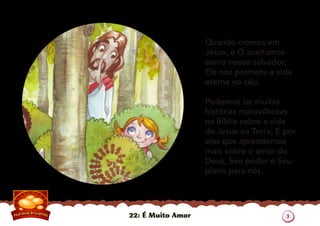 22: É Muito Amor
Quando cremos em
Jesus, e O aceitamos
como nosso salvador,
Ele nos promete a vida
eterna no céu.
Podemos ler muitas
histórias maravilhosas
na Bíblia sobre a vida
de Jesus na Terra. É por
elas que aprendemos
mais sobre o amor de
Deus, Seu poder e Seu
plano para nós.
3
 