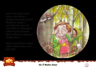 22: É Muito Amor
Jesus nos ajuda a ser
bons, a ter amor e
compaixão pelos outros.
Podemos seguir o
exemplo de Jesus de
como Ele se interessou
pelas muitas pessoas
que conheceu e quis ser
amigo delas.
Não é maravilhoso saber
sobre Jesus e Seu amor
por nós?
4
 