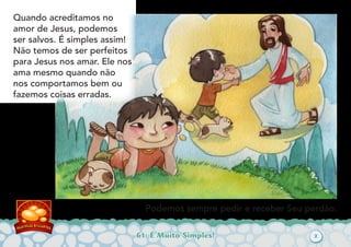 61: É Muito Simples!
Quando acreditamos no
amor de Jesus, podemos
ser salvos. É simples assim!
Não temos de ser perfeitos
para Jesus nos amar. Ele nos
ama mesmo quando não
nos comportamos bem ou
fazemos coisas erradas.
Podemos sempre pedir e receber Seu perdão.
2
 