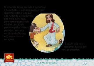 61: É Muito Simples!
O amor de Jesus por nós é perfeito e
maravilhoso. É por isso que Ele veio
disposto a dar a vida por
nós. Quando acreditamos
por meio da fé que,
para tornar nossa vida
melhor, Jesus nos
perdoou pelos nossos
pecados, estamos
convidando-O para
entrar em nossos
corações.
É assim que nos
tornamos salvos dos
nossos pecados.
3
 