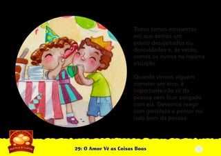 29: O Amor Vê as Coisas Boas
Todos temos momentos
em que somos um
pouco desajeitados ou
descuidados e, às vezes,
vemos os outros na mesma
situação.
Quando virmos alguém
cometer um erro, é
importante não rir da
pessoa nem ﬁcar zangado
com ela. Devemos reagir
com gentileza e pensar no
lado bom da pessoa.
3
 