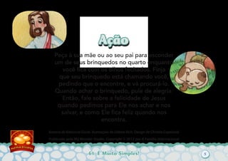 61: É Muito Simples!
Autoria de Katiuscia Giusti. Ilustrações de Sabine Rich. Design de Christia Copeland.
Publicado pelo My Wonder Studio. Copyright © 2012 por A Família Internacional
AçãoAção
Peça à sua mãe ou ao seu pai para esconder
um de seus brinquedos no quarto enquanto
você ﬁca com os olhos fechados. Finja
que seu brinquedo está chamando você,
pedindo que o encontre, e vá procurá-lo.
Quando achar o brinquedo, pule de alegria.
Então, fale sobre a felicidade de Jesus
quando pedimos para Ele nos achar e nos
salvar, e como Ele ﬁca feliz quando nos
encontra.
5
 