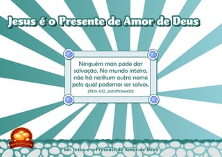 60: Jesus é o Presente de Amor de Deus
Ninguém mais pode dar
salvação. No mundo inteiro,
não há nenhum outro nome
pelo qual podemos ser salvos.
(Atos 4:12, parafraseado)
Jesus é o Presente de Amor de DeusJesus é o Presente de Amor de Deus
 