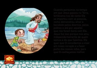 60: Jesus é o Presente de Amor de Deus
Quando pensamos no tempo
em que Jesus passou na Terra,
lembramo-nos de como Ele
se importou com as pessoas,
como demonstrou amor e
bondade pelos doentes, pelos
pobres e até por aqueles
que não foram bons com Ele.
Jesus fez isso porque nos ama,
independentemente de quem
somos e do que fazemos. Ele
quer que O convidemos a viver
em nosso coração e a fazer
parte das nossas vidas, para
que O conheçamos melhor.
3
 