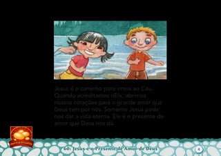 60: Jesus é o Presente de Amor de Deus
Jesus é o caminho para irmos ao Céu.
Quando acreditamos nEle, abrimos
nossos corações para o grande amor que
Deus tem por nós. Somente Jesus pode
nos dar a vida eterna. Ele é o presente de
amor que Deus nos dá.
4
 