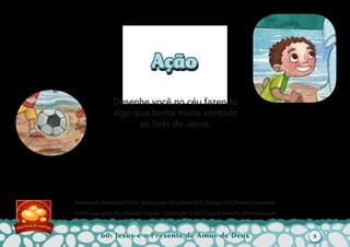 60: Jesus é o Presente de Amor de Deus
Autoria de Katiuscia Giusti. Ilustrações de Sabine Rich. Design de Christia Copeland.
Publicado pelo My Wonder Studio. Copyright © 2012 por A Família Internacional
AçãoAção
Desenhe você no céu fazendo
algo que tenha muita vontade
ao lado de Jesus.
5
 