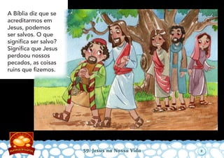 59: Jesus na Nossa Vida
A Bíblia diz que se
acreditarmos em
Jesus, podemos
ser salvos. O que
signiﬁca ser salvo?
Signiﬁca que Jesus
perdoou nossos
pecados, as coisas
ruins que ﬁzemos.
2
 