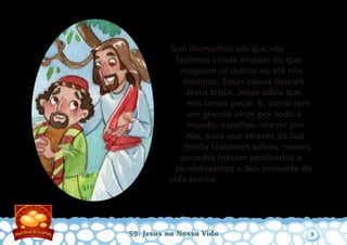 Tem momentos em que nós
fazemos coisas erradas ou que
magoam os outros ou até nós
mesmos. Essas coisas deixam
Jesus triste. Jesus sabia que
nós íamos pecar. E, como tem
um grande amor por todo o
mundo, escolheu morrer por
nós, para que através da Sua
morte fôssemos salvos, nossos
pecados fossem perdoados e
recebêssemos o Seu presente da
vida eterna.
59: Jesus na Nossa Vida 3
 