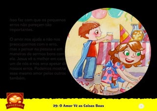 29: O Amor Vê as Coisas Boas
Isso faz com que os pequenos
erros não pareçam tão
importantes.
O amor nos ajuda a não nos
preocuparmos com o erro,
mas a pensar na pessoa e em
maneiras de sermos bons com
ela. Jesus vê o melhor em cada
um de nós e nos ama apesar de
nossos erros. Podemos mostrar
esse mesmo amor pelos outros
também.
4
 