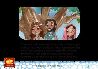 Quando acreditamos em Jesus e Lhe pedimos para
fazer parte da nossa vida, estamos aceitando o Seu
maravilhoso presente de amor e perdão. Depois,
deveríamos fazer tudo ao nosso alcance para
fazermos e dizermos coisas que fazem Jesus feliz.
59: Jesus na Nossa Vida 4
 