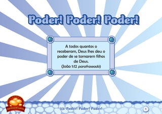 33: Poder! Poder! Poder!
A todos quantos o
receberam, Deus lhes deu o
poder de se tornarem filhos
de Deus.
(João 1:12 parafraseado)
Poder! Poder! Poder!Poder! Poder! Poder!
1
 