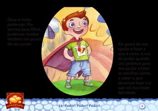 33: Poder! Poder! Poder!
Deus é muito
poderoso. Por
sermos Seus ﬁlhos,
podemos receber
também um pouco
do seu poder. Ele gosta de nos
ajudar a fazer o
que é certo, e nos
dá poder quando
Lhe pedimos para
nos ajudar a fazer
as escolhas certas,
a saber o que
devemos fazer e o
que vai nos trazer
felicidade.
3
 