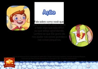 33: Poder! Poder! Poder!
Autoria de Katiuscia Giusti. Ilustrações de Sabine Rich. Design de Christia Copeland. Tradução de Leonor Marques.
Publicado por Meu Estúdio Maravilhoso. Copyright © 2011 A Família Internacional
Fale sobre como você quer
que o poder de Deus o ajude
a fazer algo que seja difícil
ou que esteja aprendendo.
Lembre-se que Ele gosta de
nos ajudar nas coisas grandes e
nas coisas pequenas.
AçãoAção
5
 