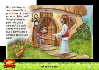 09: Quem Bate?
Há muito tempo,
Jesus veio à Terra
por uma razão muito
especial. Sabe qual?
Trazer a salvação
para nós. Jesus
ama muito a cada
um de nós e quer
que a gente abra o
coração para o Seu
amor.
2
 