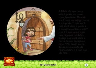 09: Quem Bate?
A Bíblia diz que Jesus
está à porta do nosso
coração e bate. Quando
você ouve um amigo bater
à sua porta, o que você
faz? Você abre a porta e
o convida a entrar, certo?
Isso é o que Jesus quer
que façamos também.
Deseja que você abra a
porta do seu coração e
diga: “Por favor, entre,
Jesus, e seja parte da
minha vida”. E é isso que
Ele fará.
3
 