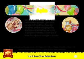 29: O Amor Vê as Coisas Boas
Autoria de Katiuscia Giusti. Ilustrações de Sabine Rich. Design de Stefan Merour. Tradução Denise Oliveira. Revisão Hebe
Publicado por Meu Estúdio Maravilhoso. Copyright © 2010 A Família Internacional
Em um quadro branco, faça um
rabisco bem grande com uma
caneta hidrográﬁca. Quando
terminar, pegue um apagador,
um lenço de papel ou um pano
e apague o rabisco. É isso que o
amor faz: ajuda a corrigir as coisas.
AçãoAção
5
 