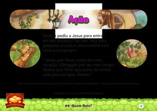 09: Quem Bate?
Autoria de Katiuscia Giusti. Ilustrações de Sabine Rich. Design de Aliaksei Koran. Tradução e revisão de Denise Oliveira.
Copyright © 2010 por A Família Internacional
Você já pediu a Jesus para entrar
em seu coração? Se não, faça esta
pequena oração e Jesus estará com
você para sempre:
“Jesus, por favor, entre em meu
coração. Obrigado por ser meu amigo.
Quero que Você seja parte da minha
vida para sempre. Amém.”
AçãoAção
5
 