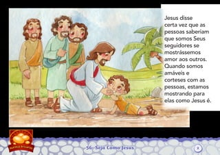 56: Seja Como Jesus
Jesus disse
certa vez que as
pessoas saberiam
que somos Seus
seguidores se
mostrássemos
amor aos outros.
Quando somos
amáveis e
corteses com as
pessoas, estamos
mostrando para
elas como Jesus é.
2
 