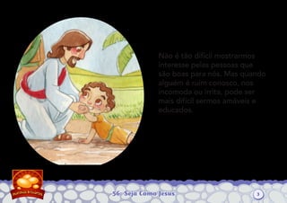 56: Seja Como Jesus
Não é tão difícil mostrarmos
interesse pelas pessoas que
são boas para nós. Mas quando
alguém é ruim conosco, nos
incomoda ou irrita, pode ser
mais difícil sermos amáveis e
educados.
3
 