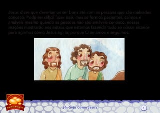 56: Seja Como Jesus
Jesus disse que deveríamos ser bons até com as pessoas que são malvadas
conosco. Pode ser difícil fazer isso, mas se formos pacientes, calmos e
amáveis mesmo quando as pessoas não são amáveis conosco, nossas
reações mostrarão aos outros que estamos fazendo tudo ao nosso alcance
para agirmos como Jesus agiria, porque O amamos e seguimos.
4
 