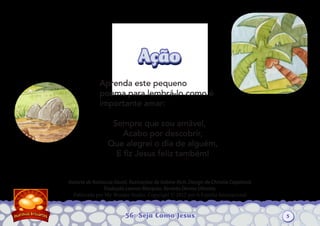 56: Seja Como Jesus
Autoria de Katiuscia Giusti. Ilustrações de Sabine Rich. Design de Christia Copeland.
Tradução Leonor Marques. Revisão Denise Oliveira.
Publicado por My Wonder Studio. Copyright © 2012 por A Família Internacional
AçãoAção
Aprenda este pequeno
poema para lembrá-lo como é
importante amar:
Sempre que sou amável,
Acabo por descobrir,
Que alegrei o dia de alguém,
E ﬁz Jesus feliz também!
5
 