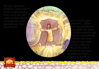 34: Um Presente Muito Especial
Por isso, podemos
conhecer Jesus mais de
perto e experimentar
o Seu amor por nós
todos os dias. Esse é
um presente muito
especial que Jesus
nos oferece!
Para receber esse
presente, a Bíblia
diz que precisamos
acreditar em Jesus.
A Bíblia também nos
conta a maravilhosa
história de como,
depois que Jesus
morreu, Deus O
trouxe de volta à
vida! Deus quer que
acreditemos nesse
milagre maravilhoso.
3
 