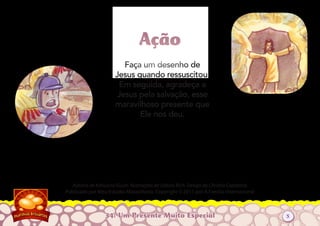 34: Um Presente Muito Especial
Autoria de Katiuscia Giusti. Ilustrações de Sabine Rich. Design de Christia Copeland.
Publicado por Meu Estúdio Maravilhoso. Copyright © 2011 por A Família Internacional
Faça um desenho de
Jesus quando ressuscitou.
Em seguida, agradeça a
Jesus pela salvação, esse
maravilhoso presente que
Ele nos deu.
AçãoAção
5
 