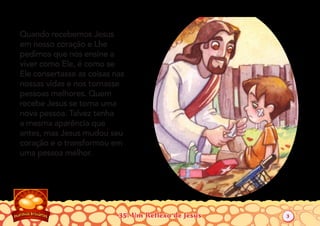35: Um Reflexo de Jesus
Quando recebemos Jesus
em nosso coração e Lhe
pedimos que nos ensine a
viver como Ele, é como se
Ele consertasse as coisas nas
nossas vidas e nos tornasse
pessoas melhores. Quem
recebe Jesus se torna uma
nova pessoa. Talvez tenha
a mesma aparência que
antes, mas Jesus mudou seu
coração e o transformou em
uma pessoa melhor.
3
 