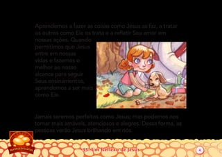 35: Um Reflexo de Jesus
Aprendemos a fazer as coisas como Jesus as faz, a tratar
os outros como Ele os trata e a reﬂetir Seu amor em
nossas ações. Quando
permitimos que Jesus
entre em nossas
vidas e fazemos o
melhor ao nosso
alcance para seguir
Seus ensinamentos,
aprendemos a ser mais
como Ele.
Jamais seremos perfeitos como Jesus; mas podemos nos
tornar mais amáveis, atenciosos e alegres. Dessa forma, as
pessoas verão Jesus brilhando em nós.
4
 