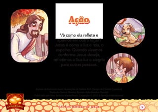 35: Um Reflexo de Jesus
Autoria de Katiuscia Giusti. Ilustrações de Sabine Rich. Design de Christia Copeland.
Tradução Denise Oliveira. Revisão Hebe Rondon Flandoli
Publicado por Meu Estúdio Maravilhoso. Copyright © 2010 A Família Internacional
Vê como ela reﬂete e
aparece em outro lugar?
Jesus é como a luz e nós, o
espelho. Quando vivemos
conforme Jesus deseja,
reﬂetimos a Sua luz e alegria
para outras pessoas.
AçãoAção
5
 
