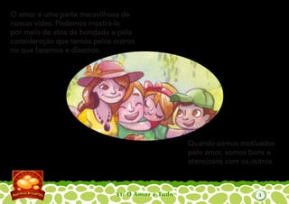 31: O Amor é Tudo
O amor é uma parte maravilhosa de
nossas vidas. Podemos mostrá-lo
por meio de atos de bondade e pela
consideração que temos pelos outros
no que fazemos e dizemos.
Quando somos motivados
pelo amor, somos bons e
atenciosos com os outros.
3
 