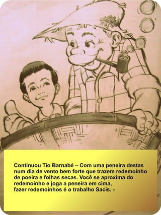 Continuou Tio Barnabé – Com uma peneira destas
num dia de vento bem forte que trazem redemoinho
de poeira e folhas secas. Você se aproxima do
redemoinho e joga a peneira em cima,
fazer redemoinhos é o trabalho Sacis. -
 