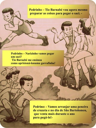 Pedrinho – Tio Barnabé vou agora mesmo
preparar as coisas para pegar o saci. -
Pedrino: - Vamos arranjar uma peneira
de cruzeta e no dia de São Bartolomeu,
que venta mais durante o ano
para pegá-lo!-
Pedrinho – Narizinho vamos pegar
um saci?
Tio Barnabé me ensinou
como aprisioná-lonuma garrafinha!
 