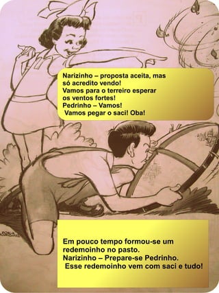 Em pouco tempo formou-se um
redemoinho no pasto.
Narizinho – Prepare-se Pedrinho.
Esse redemoinho vem com saci e tudo!
Narizinho – proposta aceita, mas
só acredito vendo!
Vamos para o terreiro esperar
os ventos fortes!
Pedrinho – Vamos!
Vamos pegar o saci! Oba!
 