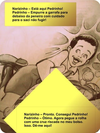 Narizinho – Está aqui Pedrinho!
Pedrinho – Empurre a garrafa para
debaixo da peneira com cuidado
para o saci não fugir!
Narizinho – Pronto. Consegui Pedrinho!
Pedrinho – Ótimo. Agora pegue a rolha
com uma cruz riscada no meu bolso.
Isso. Dê-me aqui!
 