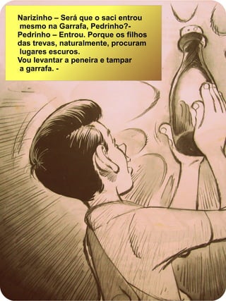 Narizinho – Será que o saci entrou
mesmo na Garrafa, Pedrinho?-
Pedrinho – Entrou. Porque os filhos
das trevas, naturalmente, procuram
lugares escuros.
Vou levantar a peneira e tampar
a garrafa. -
 