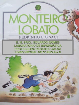 E. M. BRIG. EDUARDO GOMESE. M. BRIG. EDUARDO GOMES
LABORATÓRIO DE INFORMÁTICALABORATÓRIO DE INFORMÁTICA
PROFESSORA REGENTE: JALDAPROFESSORA REGENTE: JALDA
LIVRO VIRTUAL DO 3º ANO A e BLIVRO VIRTUAL DO 3º ANO A e B
 
