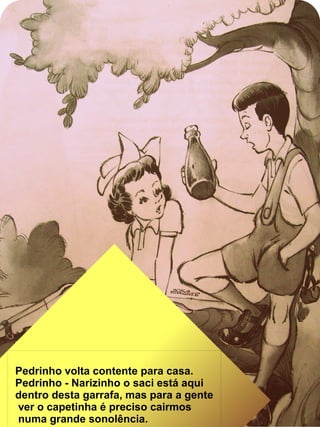 Pedrinho volta contente para casa.
Pedrinho - Narizinho o saci está aqui
dentro desta garrafa, mas para a gente
ver o capetinha é preciso cairmos
numa grande sonolência.
 