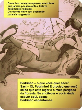 O menino começou a pensar em coisas
que jamais pensara antes. Estava
totalmente relaxado.
De repente viu o saci acenando
para ela na garrafa.
Pedrinho – o que você quer saci?
Saci – Oi, Pedrinho! É preciso que você
saiba que este lugar é o mais perigoso
da floresta. Se anoitecer e você ainda
estiver aqui, adeus.
Pedrinho espantou-se.
 
