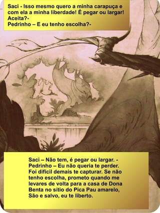 Saci - Isso mesmo quero a minha carapuça e
com ela a minha liberdade! É pegar ou largar!
Aceita?-
Pedrinho – E eu tenho escolha?-
Saci – Não tem, é pegar ou largar. -
Pedrinho – Eu não queria te perder.
Foi difícil demais te capturar. Se não
tenho escolha, prometo quando me
levares de volta para a casa de Dona
Benta no sítio do Pica Pau amarelo,
São e salvo, eu te liberto.
 