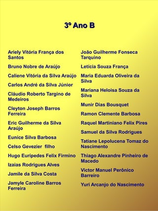 3º Ano B3º Ano B
Ariely Vitória França dos
Santos
Bruno Nobre de Araújo
Caliene Vitória da Silva Araújo
Carlos André da Silva Júnior
Cláudio Roberto Targino de
Medeiros
Cleyton Joseph Barros
Ferreira
Eric Guilherme da Silva
Araújo
Eunice Silva Barbosa
Celso Gevezier filho
Hugo Eurípedes Felix Firmino
Izaias Rodrigues Alves
Jamile da Silva Costa
Jamyle Caroline Barros
Ferreira
João Guilherme Fonseca
Tarquino
Letícia Souza França
Maria Eduarda Oliveira da
Silva
Mariana Heloisa Souza da
Silva
Munir Dias Bousquet
Ramon Clemente Barbosa
Raquel Martiniano Felix Pires
Samuel da Silva Rodrigues
Tatiane Lepolucena Tomaz do
Nascimento
Thiago Alexandre Pinheiro de
Macedo
Victor Manuel Perônico
Barreiro
Yuri Arcanjo do Nascimento
 