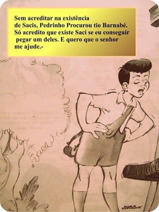 Sem acreditar na existência
de Sacis, Pedrinho Procurou tio Barnabé.
Só acredito que existe Saci se eu conseguir
pegar um deles. E quero que o senhor
me ajude.-
 